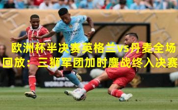 欧洲杯半决赛英格兰vs丹麦全场回放：三狮军团加时鏖战终入决赛