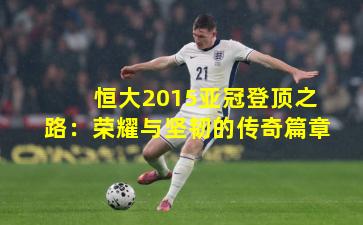 恒大2015亚冠登顶之路：荣耀与坚韧的传奇篇章