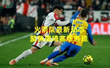 火箭队最新动态聚焦周琦赛场表现