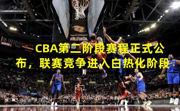 CBA第二阶段赛程正式公布,联赛竞争进入白热化阶段